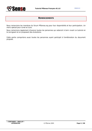 Tutorial PfSense Français v0.1.0
© COSTANZO – GRILLAT -
LEFRANCOIS © PfSense 2009 Page 3 / 88
REMERCIEMENTS
Nous remercions les membres du forum PfSense.org pour leur disponibilité et leur participation. Un
merci spécial pour ccnet et Juve.
Nous remercions également d’avance toutes les personnes qui aideront à tenir vivant ce tutorial en
le corrigeant et en proposant des évolutions.
Cette partie comportera aussi toutes les personnes ayant participé à l’amélioration du document
proposé.
 