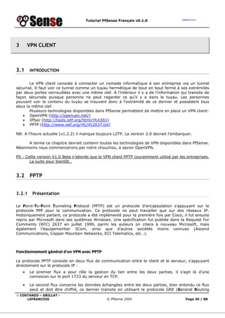 Tutorial PfSense Français v0.1.0
© COSTANZO – GRILLAT -
LEFRANCOIS © PfSense 2009 Page 30 / 88
3 VPN CLIENT
3.1 INTRODUCTION
Le VPN client consiste à connecter un nomade informatique à son entreprise via un tunnel
sécurisé. Il faut voir ce tunnel comme un tuyau hermétique de bout en bout fermé à ses extrémités
par deux portes verrouillées avec une même clef. A l’intérieur il y a de l’information qui transite de
façon sécurisée puisque personne ne peut regarder ce qu’il y a dans le tuyau. Les personnes
pouvant voir le contenu du tuyau se trouvent donc à l’extrémité de ce dernier et possèdent tous
deux la même clef.
Plusieurs technologies disponibles dans PfSense permettent de mettre en place un VPN client:
• OpenVPN (http://openvpn.net/)
• IPSec (http://tools.ietf.org/html/rfc4301)
• PPTP (http://www.ietf.org/rfc/rfc2637.txt)
NB: A l’heure actuelle (v1.2.2) il manque toujours L2TP. La version 2.0 devrait l’embarquer.
A terme ce chapitre devrait contenir toutes les technologies de VPN disponibles dans PfSense.
Néanmoins nous commencerons par notre chouchou, à savoir OpenVPN.
PS : Cette version V1.0 Beta n’aborde que le VPN client PPTP couramment utilisé par les entreprises.
La suite pour bientôt…
3.2 PPTP
3.2.1 Présentation
Le Point-To-Point Tunneling Protocol (PPTP) est un protocole d’encapsulation s’appuyant sur le
protocole PPP pour la communication. Ce protocole ne peut travailler que sur des réseaux IP.
Historiquement parlant, ce protocole a été implémenté pour la première fois par Cisco, il fut ensuite
repris par Microsoft dans ses systèmes Windows. Une spécification fut publiée dans la Request For
Comments (RFC) 2637 en juillet 1999, parmi les auteurs on citera à nouveau Microsoft, mais
également l’équipementier 3Com, ainsi que d’autres sociétés moins connues (Ascend
Communications, Copper Mountain Networks, ECI Telematics, etc…).
Fonctionnement général d'un VPN avec PPTP
Le protocole PPTP consiste en deux flux de communication entre le client et le serveur, s'appuyant
directement sur le protocole IP :
• Le premier flux a pour rôle la gestion du lien entre les deux parties, il s’agit là d’une
connexion sur le port 1723 du serveur en TCP.
• Le second flux concerne les données échangées entre les deux parties, bien entendu ce flux
peut et doit être chiffré, ce dernier transite en utilisant le protocole GRE (General Routing
 