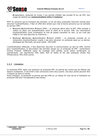 Tutorial PfSense Français v0.1.0
© COSTANZO – GRILLAT -
LEFRANCOIS © PfSense 2009 Page 31 / 88
Encapsulation, protocole de niveau 3 qui permet d’établir des tunnels IP sur de l’IP). Son
usage est destiné aux communications entre 2 routeurs).
PPTP ne concerne que le transport des données, un de ces deux protocoles intervient ensuite pour
sécuriser l'authentification, il faut en effet être certain que c'est la bonne personne qui se connecte
au serveur VPN !
• Password Authentification Protocol (PAP) : ce protocole décrit dans la RFC 1994 consiste à
mettre en place une authentification entre le client et le serveur VPN. Les informations
d'authentification (nom d'utilisateur et mot de passe) transitent en clair, ce qui n'est pas
l'idéal si l'on veut sécuriser au maximum...
• Challenge Handshake Authentification Protocol (CHAP) : ce protocole consiste en un
mécanisme d'authentification crypté, il est donc sécurisé. Un protocole basé sur ce dernier,
développé par Microsoft, est aussi utilisé : MS-CHAP.
L'authentification effectuée, il faut désormais sécuriser la communication au sein du VPN; comme
pour l'authentification, la sécurisation des données repose sur un protocole de PPP : Compression
Control Protocol. Différents types de cryptage sont utilisés, qu'ils soient symétriques ou
asymétriques. Les algorithmes RSA (DES, RC4 et IDEA) et les clés publiques (Public Key
Infrastructure, PKI) entre autres.
3.2.2 Limitation
Le protocole PPTP, étant une extension du protocole PPP, ne permet par contre pas de réaliser des
liaisons multipoints. Il est limité à des connexions entre deux points. Ces deux points peuvent être
n'importe où dans le monde.
Autre limitation, ce protocole ne permet que des VPN sur un réseau IP. Ceci est du à l’utilisation du
protocole GRE pour l’encapsulation des trames.
 