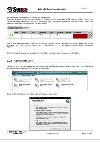 Tutorial PfSense Français v0.1.0
© COSTANZO – GRILLAT -
LEFRANCOIS © PfSense 2009 Page 35 / 88
Sauvegarder la configuration. Le serveur est opérationnel.
Attention : Pfsense ajoute une interface dans le Firewall pour les connexions PPTP. Comme toute connexion par
défaut, les règles bloquent tout le trafic. N’oublier donc pas d’ajouter une règle afin d’autoriser un trafic. Dans notre
exemple, nous donnons uniquement l’accès à la DMZ.
NOTE : Afin de permettre les connexions à distance, n’oublier pas de configurer votre routeur WAN pour ajouter
une règle NAT : All IP externe vers 80.12.3.13 : 1723 (port PPTP) => 192.168.0.20 (ip wan pfsense) : 1723 (port
PPTP).
Maintenant que le serveur est opérationnel, nous allons voir comment se connecter avec le client.
3.2.5 Configuration Client
La configuration client sous Windows est assez simple. Ceci est entièrement géré en natif dans l’OS. Nous allons
vous montrer sous Windows XP comment le paramétrer.
Dans les favoris réseau, nous allons créer une nouvelle connexion.
 