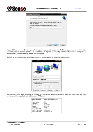 Tutorial PfSense Français v0.1.0
© COSTANZO – GRILLAT -
LEFRANCOIS © PfSense 2009 Page 37 / 88
Ajouter l’IP du serveur. En tant que client, vous n’avez accès qu’au lien WAN du routeur de la société. Vous
pouvez mettre ici une adresse IP ou un nom DNS. Les règles NAT et configuration de PFSense se chargeront de
transmettre la trame au sein du réseau de l’entreprise.
Une fois la connexion créée, lancer la et entrer un compte valide du contrôleur de domaine.
Une fois connecté, vous accédez au réseau de l’entreprise. Vous remarquerez dans les propriétés que votre
connexion a bien reçu l’adresse définie dans PFSense.
 