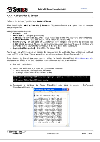 Tutorial PfSense Français v0.1.0
© COSTANZO – GRILLAT -
LEFRANCOIS © PfSense 2009 Page 42 / 88
4.4.4 Configuration du Serveur
Création du Serveur OpenVPN sur Master-PfSense
Aller dans l’onglet VPN > OpenVPN | Server et Cliquer que la case « + » pour créer un nouveau
Serveur openVPN.
Remplir les champs suivants :
o Protocol : UDP
o Local port : 1194 (port par défaut)
o Address pool : 192.168.102.0/24 (sous réseau des clients VPN, ici pour le Slave-PfSense)
o Remote Network : 192.168.2.0/24 (sous réseau du site distant)
o Cryptography : BF-CBC (128-bit) . A noter que la loi française fixe la limite de taille des clés
à 128 bits (2 puissance 7) pour les particuliers, les entreprises doivent quant à elle faire une
demande si elles souhaitent avoir recours à des clés d'une taille supérieure.
o Authentication method : Shared Key (si pas de PKI)
Remarque : La v2.0 intègrera un espace de management de certificats. Pour utiliser un certificat
pour un VPN entre deux PfSense vous devez au minimum générer le certificat en v1.2.x.
Pour générer la Shared Key vous pouvez utiliser le logiciel OpenVPNGui (http://openvpn.se).
Choisissez par défaut la version « Package » qui embarque tous les drivers utiles.
a. Installer OpenVPNGui
b. Ouvrir une fenêtre DOS et taper les commandes suivantes:
o CD C:Program FilesOpenVPNeasy-rsa
o openvpn --genkey --secret SharedKey.key
c. Récupérer le contenu du fichier Shared.key crée dans le dossier « C:Program
FilesOpenVPNeasy-rsa »
 
