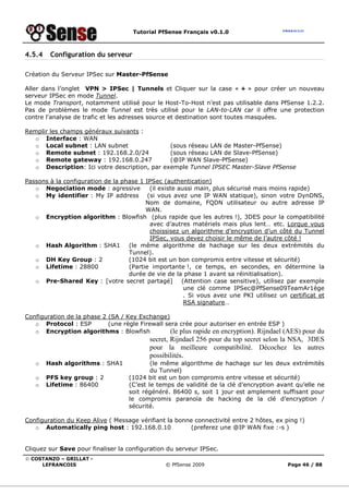 Tutorial PfSense Français v0.1.0
© COSTANZO – GRILLAT -
LEFRANCOIS © PfSense 2009 Page 46 / 88
4.5.4 Configuration du serveur
Création du Serveur IPSec sur Master-PfSense
Aller dans l’onglet VPN > IPSec | Tunnels et Cliquer sur la case « + » pour créer un nouveau
serveur IPSec en mode Tunnel.
Le mode Transport, notamment utilisé pour le Host-To-Host n’est pas utilisable dans PfSense 1.2.2.
Pas de problèmes le mode Tunnel est très utilisé pour le LAN-to-LAN car il offre une protection
contre l'analyse de trafic et les adresses source et destination sont toutes masquées.
Remplir les champs généraux suivants :
o Interface : WAN
o Local subnet : LAN subnet (sous réseau LAN de Master-PfSense)
o Remote subnet : 192.168.2.0/24 (sous réseau LAN de Slave-PfSense)
o Remote gateway : 192.168.0.247 (@IP WAN Slave-PfSense)
o Description: Ici votre description, par exemple Tunnel IPSEC Master-Slave PfSense
Passons à la configuration de la phase 1 IPSec (authentication)
o Negociation mode : agressive (il existe aussi main, plus sécurisé mais moins rapide)
o My identifier : My IP address (si vous avez une IP WAN statique), sinon votre DynDNS,
Nom de domaine, FQDN utilisateur ou autre adresse IP
WAN.
o Encryption algorithm : Blowfish (plus rapide que les autres !), 3DES pour la compatibilité
avec d’autres matériels mais plus lent… etc. Lorque vous
choissisez un algorithme d’encryption d’un côté du Tunnel
IPSec, vous devez choisir le même de l’autre côté !
o Hash Algorithm : SHA1 (le même algorithme de hachage sur les deux extrémités du
Tunnel).
o DH Key Group : 2 (1024 bit est un bon compromis entre vitesse et sécurité)
o Lifetime : 28800 (Partie importante !, ce temps, en secondes, en détermine la
durée de vie de la phase 1 avant sa réinitialisation).
o Pre-Shared Key : [votre secret partagé] (Attention case sensitive), utilisez par exemple
une clé comme IPSec@PfSense09TeamAr1ège
. Si vous avez une PKI utilisez un certificat et
RSA signature…
Configuration de la phase 2 (SA / Key Exchange)
o Protocol : ESP (une règle Firewall sera crée pour autoriser en entrée ESP )
o Encryption algorithms : Blowfish (le plus rapide en encryption). Rijndael (AES) pour du
secret, Rijndael 256 pour du top secret selon la NSA, 3DES
pour la meilleure compatibilité. Décochez les autres
possibilités.
o Hash algorithms : SHA1 (le même algorithme de hachage sur les deux extrémités
du Tunnel)
o PFS key group : 2 (1024 bit est un bon compromis entre vitesse et sécurité)
o Lifetime : 86400 (C’est le temps de validité de la clé d’encryption avant qu’elle ne
soit régénéré. 86400 s, soit 1 jour est amplement suffisant pour
le compromis paranoïa de hacking de la clé d’encryption /
sécurité.
Configuration du Keep Alive ( Message vérifiant la bonne connectivité entre 2 hôtes, ex ping !)
o Automatically ping host : 192.168.0.10 (preferez une @IP WAN fixe :-s )
Cliquez sur Save pour finaliser la configuration du serveur IPSec.
 