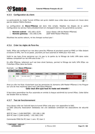 Tutorial PfSense Français v0.1.0
© COSTANZO – GRILLAT -
LEFRANCOIS © PfSense 2009 Page 47 / 88
4.5.5 Configuration du client
La particularité du mode Tunnel d’IPSec est qu’en réalité vous créez deux serveurs et n’avez donc
pas de relation Maître-Esclave.
La configuration de Slave-PfSense est donc très simple. Répétez les étapes de la partie
Configuration du serveur faite précédemment en changeant bien sur les paramètres suivants:
o Remote subnet : 192.168.1.0/24 (sous réseau LAN de Master-PfSense)
o Remote gateway : 192.168.0.246 (@IP WAN Master-PfSense)
Réutilisez les autres valeurs, ne les changez surtout pas !
4.5.6 Créer les règles de Pare-feu
Voilà, IPSec est configuré sur nos deux pare-feu PfSense et pourtant quand je PING un hôte distant
à travers le VPN, rien ne se passe…pourtant j’ai tout autorisé en WAN pour mon test…
Voilà le cas type d’une personne qui n’a pas lu la partie du le filtrage de trafic VPN dans notre
tableau comparatif sur les VPN site-à-site ^^.
En effet PfSense, tellement qu’il est bien dirait Sarkozy, permet le filtrage de trafic VPN IPSec via
l’interface IPSec dans les Rules.
Exemple : sur Slave-PfSense :
Ainsi je crée ma Rule n’autorisant que les personnes du domaine LAN Master-PfSense à me Pinguer
sur une de mes machines dans mon LAN Slave-PfSense.
Cela veut dire que tout le reste est interdit !
Il faut donc paramétrer les flux autorisés en entrée à chaque extrémité du tunnel IPSec. Cette tâche
est laissée libre au lecteur.
4.5.7 Test de fonctionnement
Vous devez créer de l’activité dans le tunnel IPSec crée pour voir apparaître le SAD.
La SAD (Security Association Database) est une database contenant les associations de sécurité
(SA).
@IP PC User 1 (LAN MASTER) : 192.168.1.198
@IP PC User 2 (LAN SLAVE) : 192.168.2.245
Commande PING De PC User 1 vers PC User 2
 