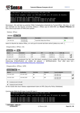 Tutorial PfSense Français v0.1.0
© COSTANZO – GRILLAT -
LEFRANCOIS © PfSense 2009 Page 48 / 88
Remarque : On voit bien au premier PING l’initialisation d’activité du Tunnel IPSec. Dès lors, on voit
par exemple sur les figures suivantes (Status | IPSec) que la SAD-SPD sur Master-PfSense est
bien crée et que donc le PING peut passer.
Dans le résumé du status IPSec, on voit que le tunnel est bien activé (status au vert…)
On voit ici la SAD contenant les SA. Une SA étant constitué d’une entête SPI (Security Parameter
Index),tag d’identification en entête de paquet, + @IPDestination. Pour aller plus loin :
http://en.wikipedia.org/wiki/IPsec#Security_Association
Ici les routes des sous réseaux apparaissent dans la SPD (Security Policy Database)
Commande PING De PC User 2 vers PC User 1
 