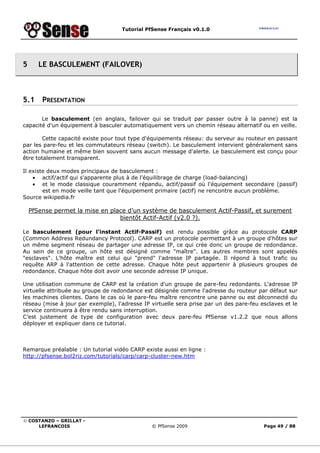 Tutorial PfSense Français v0.1.0
© COSTANZO – GRILLAT -
LEFRANCOIS © PfSense 2009 Page 49 / 88
5 LE BASCULEMENT (FAILOVER)
5.1 PRESENTATION
Le basculement (en anglais, failover qui se traduit par passer outre à la panne) est la
capacité d'un équipement à basculer automatiquement vers un chemin réseau alternatif ou en veille.
Cette capacité existe pour tout type d'équipements réseau: du serveur au routeur en passant
par les pare-feu et les commutateurs réseau (switch). Le basculement intervient généralement sans
action humaine et même bien souvent sans aucun message d'alerte. Le basculement est conçu pour
être totalement transparent.
Il existe deux modes principaux de basculement :
• actif/actif qui s'apparente plus à de l'équilibrage de charge (load-balancing)
• et le mode classique couramment répandu, actif/passif où l'équipement secondaire (passif)
est en mode veille tant que l'équipement primaire (actif) ne rencontre aucun problème.
Source wikipedia.fr
PfSense permet la mise en place d’un système de basculement Actif-Passif, et surement
bientôt Actif-Actif (v2.0 ?).
Le basculement (pour l’instant Actif-Passif) est rendu possible grâce au protocole CARP
(Common Address Redundancy Protocol). CARP est un protocole permettant à un groupe d'hôtes sur
un même segment réseau de partager une adresse IP, ce qui crée donc un groupe de redondance.
Au sein de ce groupe, un hôte est désigné comme "maître". Les autres membres sont appelés
"esclaves". L'hôte maître est celui qui "prend" l'adresse IP partagée. Il répond à tout trafic ou
requête ARP à l'attention de cette adresse. Chaque hôte peut appartenir à plusieurs groupes de
redondance. Chaque hôte doit avoir une seconde adresse IP unique.
Une utilisation commune de CARP est la création d'un groupe de pare-feu redondants. L'adresse IP
virtuelle attribuée au groupe de redondance est désignée comme l'adresse du routeur par défaut sur
les machines clientes. Dans le cas où le pare-feu maître rencontre une panne ou est déconnecté du
réseau (mise à jour par exemple), l'adresse IP virtuelle sera prise par un des pare-feu esclaves et le
service continuera à être rendu sans interruption.
C’est justement de type de configuration avec deux pare-feu PfSense v1.2.2 que nous allons
déployer et expliquer dans ce tutorial.
Remarque préalable : Un tutorial vidéo CARP existe aussi en ligne :
http://pfsense.bol2riz.com/tutorials/carp/carp-cluster-new.htm
 