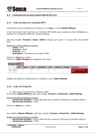 Tutorial PfSense Français v0.1.0
© COSTANZO – GRILLAT -
LEFRANCOIS © PfSense 2009 Page 51 / 88
5.3 CONFIGURATION DU BASCULEMENT MAITRE-ESCLAVE
5.3.1 Créer les Rules sur l’interface OPT1
Commençons notre configuration du Failover sur le Maître, à savoir Master-PfSense.
Il faut tout d’abord créer une Rule sur l’interface OPT1/SYNC pour autoriser les flux CARP&pfsync à
transiter sur le segment CARP (voir schéma général).
Aller dans l’onglet Firewall > Rules | SYNC et Cliquer sur la case « + » pour créer une nouvelle
Rule.
Remplir les champs généraux suivants :
o Action : Pass
o Interface : SYNC
o Protocol : Any
o Description : Autoriser le sous réseau SYNC
Cliquez sur Save pour valider.
Cliquez sur Apply Changes pour appliquer votre Rule.
Répétez ces étapes de configuration sur l’esclave, à savoir Slave-PfSense.
5.3.2 Créer les Virtual IPs
A. Nous devons premièrement configurer CARP.
Sur l’esclave (Slave-PfSense), aller dans l’onglet Firewall > Virtual IPs | CARP Settings.
Remplir les champs généraux suivants :
o Synchronize Enabled : Cocher cette case pour autoriser l’échange de messages (pfsync)
o Synchronize Interface : SYNC
Cliquez sur Save pour valider.
Sur le Maître (Master-PfSense), aller dans l’onglet Firewall > Virtual IPs | CARP Settings.
Remplir les champs généraux suivants :
o Synchronize Enabled : Cocher cette case pour autoriser l’échange de messages (pfsync)
o Synchronize Interface : SYNC
 