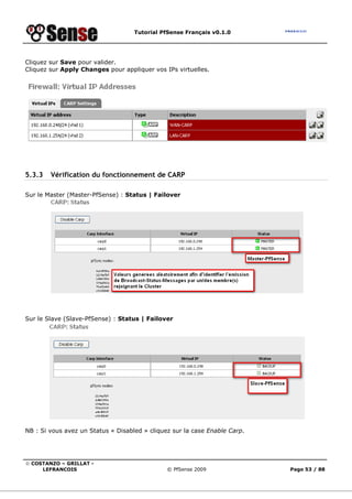 Tutorial PfSense Français v0.1.0
© COSTANZO – GRILLAT -
LEFRANCOIS © PfSense 2009 Page 53 / 88
Cliquez sur Save pour valider.
Cliquez sur Apply Changes pour appliquer vos IPs virtuelles.
5.3.3 Vérification du fonctionnement de CARP
Sur le Master (Master-PfSense) : Status | Failover
Sur le Slave (Slave-PfSense) : Status | Failover
NB : Si vous avez un Status « Disabled » cliquez sur la case Enable Carp.
 
