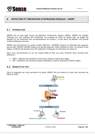 Tutorial PfSense Français v0.1.0
© COSTANZO – GRILLAT -
LEFRANCOIS © PfSense 2009 Page 56 / 88
6 DETECTION ET PREVENTION D’INTRUSIONS RESEAUX : SNORT
6.1 INTRODUCTION
SNORT est un outil open source de détection d’intrusions réseaux (NIDS). SNORT est capable
d’écouter sur une interface afin d’effectuer une analyse du trafic en temps réel, de logger les
paquets IP, de rechercher des correspondances de contenu ; le but étant de détecter une grande
variété d’attaques connues.
SNORT peut fonctionner en quatre modes différents : SNIFFER (capture et affichage des paquets,
pas de log), PACKET LOGGER (capture et log des paquets), NIDS (analyse le trafic, le compare à des
règles, et affiche des alertes) puis IPS (détection d’attaques et prévention de celles-ci).
Nous nous concentrerons ici sur les modes NIDS et IPS, qui nous rendrons deux services bien
différents :
• NIDS : Détecter des tentatives d’intrusions réseaux d’après des règles.
• IPS : Empêcher les intrusions réseaux détectées, toujours d’après les mêmes règles.
6.2 MAQUETTE DE TEST
Voici la maquette qui nous permettra de tester SNORT afin de mettre en avant ses fonctions de
NIDS et d’IPS :
 