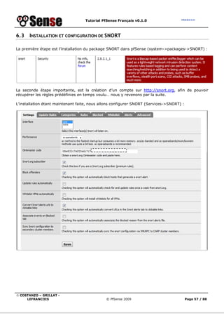 Tutorial PfSense Français v0.1.0
© COSTANZO – GRILLAT -
LEFRANCOIS © PfSense 2009 Page 57 / 88
6.3 INSTALLATION ET CONFIGURATION DE SNORT
La première étape est l’installation du package SNORT dans pfSense (system->packages->SNORT) :
La seconde étape importante, est la création d’un compte sur http://snort.org, afin de pouvoir
récupérer les règles prédéfinies en temps voulu… nous y revenons par la suite.
L’installation étant maintenant faite, nous allons configurer SNORT (Services->SNORT) :
 