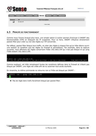 Tutorial PfSense Français v0.1.0
© COSTANZO – GRILLAT -
LEFRANCOIS © PfSense 2009 Page 61 / 88
6.5 PRINCIPE DE FONCTIONNEMENT
Comme nous l’avons évoqué plus haut, une simple option à cocher permet d’octroyer à SNORT des
fonctionnalités d’IPS en bloquant les IP suspectes. Pour ce faire, SNORT influence directement
packet filter pour créer ou non des règles sur l’IP concernée.
Par défaut, packet filter bloque tout traffic, et créer des règles à chaque fois qu’un hôte désire ouvrir
une session (à condition que les règles du firewall le permettent). Par exemple, dans la capture
suivante, nous affichons les règles concernant l’hôte 192.168.2.99 qui n’est pas bloqué et qui ping
l’hôte distant 192.168.0.199:
Comme expliqué, cet hôte remplissant toutes les conditions définies dans le firewall et n’étant pas
bloqué par SNORT, une règle est créée afin de lui autoriser tout accès souhaité.
En revanche, la même commande ne retourne rien si l’hôte est bloqué par SNORT :
Pas de règle donc trafic forcément bloqué par packet filter.
 