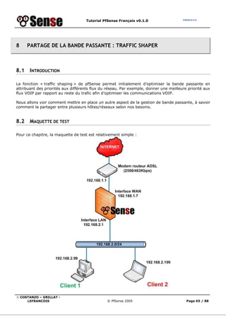 Tutorial PfSense Français v0.1.0
© COSTANZO – GRILLAT -
LEFRANCOIS © PfSense 2009 Page 65 / 88
8 PARTAGE DE LA BANDE PASSANTE : TRAFFIC SHAPER
8.1 INTRODUCTION
La fonction « traffic shaping » de pfSense permet initialement d’optimiser la bande passante en
attribuant des priorités aux différents flux du réseau. Par exemple, donner une meilleure priorité aux
flux VOIP par rapport au reste du trafic afin d’optimiser les communications VOIP.
Nous allons voir comment mettre en place un autre aspect de la gestion de bande passante, à savoir
comment la partager entre plusieurs hôtes/réseaux selon nos besoins.
8.2 MAQUETTE DE TEST
Pour ce chapitre, la maquette de test est relativement simple :
 