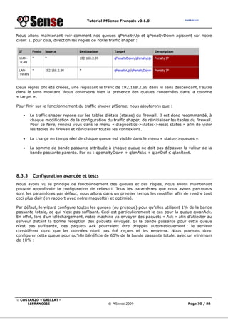 Tutorial PfSense Français v0.1.0
© COSTANZO – GRILLAT -
LEFRANCOIS © PfSense 2009 Page 70 / 88
Nous allons maintenant voir comment nos queues qPenaltyUp et qPenaltyDown agissent sur notre
client 1, pour cela, direction les règles de notre traffic shaper :
Deux règles ont été créées, une régissant le trafic de 192.168.2.99 dans le sens descendant, l’autre
dans le sens montant. Nous observons bien la présence des queues concernées dans la colonne
« target ».
Pour finir sur le fonctionnement du traffic shaper pfSense, nous ajouterons que :
• Le traffic shaper repose sur les tables d’états (states) du firewall. Il est donc recommandé, à
chaque modification de la configuration du traffic shaper, de réinitialiser les tables du firewall.
Pour ce faire, rendez vous dans le menu « diagnostics->states->reset states » afin de vider
les tables du firewall et réinitialiser toutes les connexions.
• La charge en temps réel de chaque queue est visible dans le menu « status->queues ».
• La somme de bande passante attribuée à chaque queue ne doit pas dépasser la valeur de la
bande passante parente. Par ex : qpenaltyDown + qlanAcks + qlanDef ≤ qlanRoot.
8.3.3 Configuration avancée et tests
Nous avons vu le principe de fonctionnement des queues et des règles, nous allons maintenant
pouvoir approfondir la configuration de celles-ci. Tous les paramètres que nous avons parcourus
sont les paramètres par défaut, nous allons dans un premier temps les modifier afin de rendre tout
ceci plus clair (en rapport avec notre maquette) et optimisé.
Par défaut, le wizard configure toutes les queues (ou presque) pour qu’elles utilisent 1% de la bande
passante totale, ce qui n’est pas suffisant. Ceci est particulièrement le cas pour la queue qwanAck.
En effet, lors d’un téléchargement, notre machine va envoyer des paquets « Ack » afin d’attester au
serveur distant la bonne réception des paquets envoyés. Si la bande passante pour cette queue
n’est pas suffisante, des paquets Ack pourraient être droppés automatiquement : le serveur
considérera donc que les données n’ont pas été reçues et les renverra. Nous pouvons donc
configurer cette queue pour qu’elle bénéficie de 60% de la bande passante totale, avec un minimum
de 10% :
 
