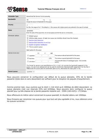 Tutorial PfSense Français v0.1.0
© COSTANZO – GRILLAT -
LEFRANCOIS © PfSense 2009 Page 71 / 88
Nous pouvons conserver la configuration par défaut de la queue qlanacks, 25% de la bande
passante totale dans le sens descendant est suffisant pour la réception de paquets d’acquittement.
Comme premier test, nous voulions que le client 1 n’ait droit qu’à 160Kbps de débit descendant. La
queue qlanacks s’est vue réservée 25% soit 625Kbps. Nous pouvons donc configurer la queue
qlandef pour qu’elle dispose de la bande passante restante soit : 2500-(160+625)= 1715Kbps.
Nous effectuons le même calcul concernant la queue qwandef, le résultat obtenu est 105Kbps.
Nous finissons par renommer nos queues pour que tout soit plus agréable à lire, nous obtenons ainsi
les queues suivantes :
 