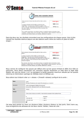 Tutorial PfSense Français v0.1.0
© COSTANZO – GRILLAT -
LEFRANCOIS © PfSense 2009 Page 73 / 88
Dans les deux cas, les résultats concordent avec les configurations de chaque queue. Voici à titre
indicatif les résultats obtenus depuis une des stations avant même de mettre en place le traffic
shaper :
Nous venons de configurer les queues par défaut ainsi qu’une queue limitant le débit d’un hôte en
particulier. Nous allons maintenant voir comment rajouter facilement un hôte dans la règle déjà
établie, afin que les clients 1 et 2 se partagent la bande passante maximum allouée par les queues
client1up et client1down (partage de 160kbps down et 80Kbps up).
Nous allons tout d’abord créer un « aliases » (firewall->aliases) configuré de la sorte :
Cet alias peut pointer au choix sur plusieurs hôtes, plusieurs réseaux ou des ports. Dans notre cas,
nous enregistrons les adresses de nos deux clients. Valider, l’alias est crée :
 
