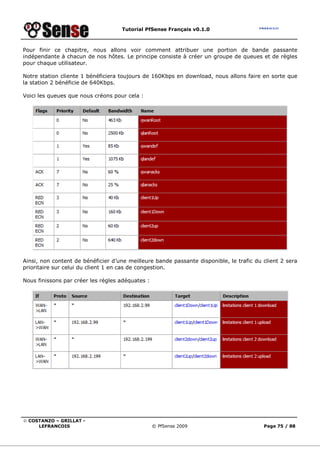 Tutorial PfSense Français v0.1.0
© COSTANZO – GRILLAT -
LEFRANCOIS © PfSense 2009 Page 75 / 88
Pour finir ce chapitre, nous allons voir comment attribuer une portion de bande passante
indépendante à chacun de nos hôtes. Le principe consiste à créer un groupe de queues et de règles
pour chaque utilisateur.
Notre station cliente 1 bénéficiera toujours de 160Kbps en download, nous allons faire en sorte que
la station 2 bénéficie de 640Kbps.
Voici les queues que nous créons pour cela :
Ainsi, non content de bénéficier d’une meilleure bande passante disponible, le trafic du client 2 sera
prioritaire sur celui du client 1 en cas de congestion.
Nous finissons par créer les règles adéquates :
 