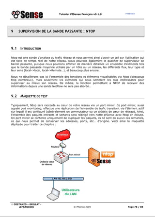 Tutorial PfSense Français v0.1.0
© COSTANZO – GRILLAT -
LEFRANCOIS © PfSense 2009 Page 78 / 88
9 SUPERVISION DE LA BANDE PASSANTE : NTOP
9.1 INTRODUCTION
Ntop est une sonde d’analyse du trafic réseau et nous permet ainsi d’avoir un œil sur l’utilisation qui
est faite en temps réel de notre réseau. Nous pouvons également le qualifier de superviseur de
bande passante, puisque nous pourrons afficher de manière détaillée un ensemble d’éléments tels
que la bande passante moyenne utilisée par un hôte ou un réseau, les différents flux, leur type et
leur sens (local->local, local->Remote…), et beaucoup plus encore.
Nous ne détaillerons pas ici l’ensemble des fonctions et éléments visualisables via Ntop (beaucoup
trop nombreux), mais seulement les éléments qui nous semblent les plus intéressants pour
superviser au mieux son réseau. De même, la fonction permettant à NTOP de recevoir des
informations depuis une sonde NetFlow ne sera pas abordé…
9.2 MAQUETTE DE TEST
Typiquement, Ntop sera raccordé au cœur de votre réseau via un port miroir. Ce port miroir, aussi
appelé port monitoring, effectue une réplication de l’ensemble du trafic transitant via l’élément actif
sur lequel il est configuré (généralement un commutateur ou un châssis de cœur de réseau). Ainsi,
l’ensemble des paquets entrants et sortants sera redirigé vers notre pfSense avec Ntop en écoute.
Un port miroir se contente uniquement de dupliquer les paquets, ils ne sont en aucun cas remaniés,
ce qui nous permet de conserver les adresses, ports, etc… d’origine. Voici ainsi la maquette
déployée pour traiter ce chapitre :
 