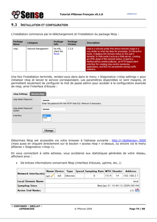 Tutorial PfSense Français v0.1.0
© COSTANZO – GRILLAT -
LEFRANCOIS © PfSense 2009 Page 79 / 88
9.3 INSTALLATION ET CONFIGURATION
L’installation commence par le téléchargement et l’installation du package Ntop :
Une fois l’installation terminée, rendez-vous dans dans le menu « Diagnostics->ntop settings » pour
initialiser ntop et lancer le service correspondant. Les paramètres disponibles ici sont maigres, et
permettent seulement de configurer le mot de passe admin pour accéder à la configuration avancée
de ntop, ainsi l’interface d’écoute :
Désormais Ntop est accessible via votre browser à l’adresse suivante : http://<@pfsense>:3000
(mais aussi en cliquant directement sur le bouton « access ntop » ci-dessus, ou encore via le menu
pfSense « Diagnostics->ntop »).
En vous connectant à cette adresse, vous accéderez aux statistiques générales de votre réseau,
affichant ainsi :
• De brèves informations concernant Ntop (interface d’écoute, uptime, etc…):
 