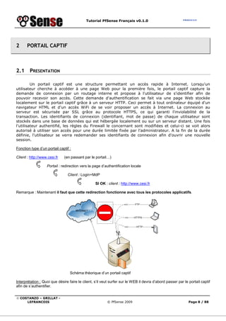 Tutorial PfSense Français v0.1.0
© COSTANZO – GRILLAT -
LEFRANCOIS © PfSense 2009 Page 8 / 88
2 PORTAIL CAPTIF
2.1 PRESENTATION
Un portail captif est une structure permettant un accès rapide à Internet. Lorsqu'un
utilisateur cherche à accéder à une page Web pour la première fois, le portail captif capture la
demande de connexion par un routage interne et propose à l'utilisateur de s'identifier afin de
pouvoir recevoir son accès. Cette demande d'authentification se fait via une page Web stockée
localement sur le portail captif grâce à un serveur HTTP. Ceci permet à tout ordinateur équipé d'un
navigateur HTML et d'un accès WiFi de se voir proposer un accès à Internet. La connexion au
serveur est sécurisée par SSL grâce au protocole HTTPS, ce qui garanti l'inviolabilité de la
transaction. Les identifiants de connexion (identifiant, mot de passe) de chaque utilisateur sont
stockés dans une base de données qui est hébergée localement ou sur un serveur distant. Une fois
l'utilisateur authentifié, les règles du Firewall le concernant sont modifiées et celui-ci se voit alors
autorisé à utiliser son accès pour une durée limitée fixée par l'administrateur. A la fin de la durée
définie, l'utilisateur se verra redemander ses identifiants de connexion afin d'ouvrir une nouvelle
session.
Fonction type d’un portail captif :
Client : http://www.cesi.fr (en passant par le portail…)
Portail : redirection vers la page d’authentification locale
Client : Login+MdP
SI OK : client : http://www.cesi.fr
Remarque : Maintenant il faut que cette redirection fonctionne avec tous les protocoles applicatifs.
Schéma théorique d’un portail captif
Interprétation : Quoi que désire faire le client, s’il veut surfer sur le WEB il devra d’abord passer par le portail captif
afin de s’authentifier.
 