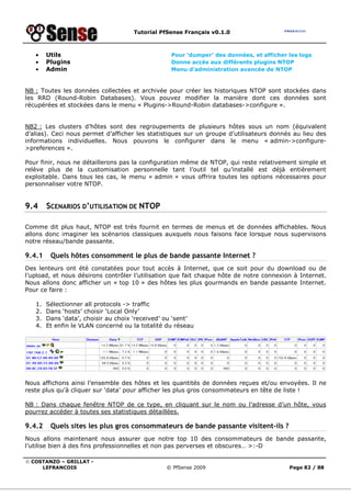 Tutorial PfSense Français v0.1.0
© COSTANZO – GRILLAT -
LEFRANCOIS © PfSense 2009 Page 82 / 88
• Utils Pour ‘dumper’ des données, et afficher les logs
• Plugins Donne accès aux différents plugins NTOP
• Admin Menu d’administration avancée de NTOP
NB : Toutes les données collectées et archivée pour créer les historiques NTOP sont stockées dans
les RRD (Round-Robin Databases). Vous pouvez modifier la manière dont ces données sont
récupérées et stockées dans le menu « Plugins->Round-Robin databases->configure ».
NB2 : Les clusters d’hôtes sont des regroupements de plusieurs hôtes sous un nom (équivalent
d’alias). Ceci nous permet d’afficher les statistiques sur un groupe d’utilisateurs donnés au lieu des
informations individuelles. Nous pouvons le configurer dans le menu « admin->configure-
>preferences ».
Pour finir, nous ne détaillerons pas la configuration même de NTOP, qui reste relativement simple et
relève plus de la customisation personnelle tant l’outil tel qu’installé est déjà entièrement
exploitable. Dans tous les cas, le menu « admin » vous offrira toutes les options nécessaires pour
personnaliser votre NTOP.
9.4 SCENARIOS D’UTILISATION DE NTOP
Comme dit plus haut, NTOP est très fournit en termes de menus et de données affichables. Nous
allons donc imaginer les scénarios classiques auxquels nous faisons face lorsque nous supervisons
notre réseau/bande passante.
9.4.1 Quels hôtes consomment le plus de bande passante Internet ?
Des lenteurs ont été constatées pour tout accès à Internet, que ce soit pour du download ou de
l’upload, et nous désirons contrôler l’utilisation que fait chaque hôte de notre connexion à Internet.
Nous allons donc afficher un « top 10 » des hôtes les plus gourmands en bande passante Internet.
Pour ce faire :
1. Sélectionner all protocols -> traffic
2. Dans ‘hosts’ choisir ‘Local Only’
3. Dans ‘data’, choisir au choix ‘received’ ou ‘sent’
4. Et enfin le VLAN concerné ou la totalité du réseau
Nous affichons ainsi l’ensemble des hôtes et les quantités de données reçues et/ou envoyées. Il ne
reste plus qu’à cliquer sur ‘data’ pour afficher les plus gros consommateurs en tête de liste !
NB : Dans chaque fenêtre NTOP de ce type, en cliquant sur le nom ou l’adresse d’un hôte, vous
pourrez accéder à toutes ses statistiques détaillées.
9.4.2 Quels sites les plus gros consommateurs de bande passante visitent-ils ?
Nous allons maintenant nous assurer que notre top 10 des consommateurs de bande passante,
l’utilise bien à des fins professionnelles et non pas perverses et obscures… >:-D
 