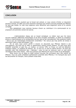 Tutorial PfSense Français v0.1.0
© COSTANZO – GRILLAT -
LEFRANCOIS © PfSense 2009 Page 87 / 88
CONCLUSION
Une conclusion voudrait que le travail soit achevé, or nous venons d’initier un document
poussé à évoluer. En effet vous avez sûrement remarqué que certains services proposés par PfSense
ne sont pas traités. En cela nous espérons notre démarche sera largement suivie et le tutorial
complété.
Plus globalement nous sommes heureux d’avoir pu contribuer à la communauté en lui
proposant une première version de tutorial.
L’administration réseau est un travail compliqué. Le métier veut que l’on doive
souvent maîtriser différentes technologies et les faire travailler ensembles. La tâche se complique
encore si l’administration et la configuration de tout cela se fait manuellement. Des questions fusent
: Est-ce que ces technologies fonctionnent ensembles ? Ne vais-je pas trop perdre de temps à
administrer telle ou telle technologie ? etc.
En ce sens nous avons vérifié à travers ce document que PfSense répond à ces
interrogations. Cet Outil est en effet un gestionnaire central d’outils réseaux. On peut ainsi faire
travailler ensemble un pare feu, un routeur, un serveur VPN, un Proxy, un outil de détection
d’attaque réseau, un système de Failover, etc. Le tout sur un seul et même Serveur. On peut par
exemple créer très facilement des « Backups » pour ne pas se retrouver avec un seul point
névralgique dans notre réseau… Bref nous pensons que PfSense est voué à exister et se développer.
Nous avons mis en place et testé certains services (les principaux pour être précis) de
PfSense. Tous ces outils cohabitent parfaitement ensemble dans PfSense, il ne manquait plus qu’à
les documenter en Français, c’est à présent chose faite.
 