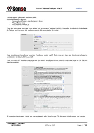 Tutorial PfSense Français v0.1.0




Ensuite vient la méthode d'authentification.
3 possibilités s'offre à nous :
        Sans authentification, les clients sont libres
        Via un fichier local
        Via un serveur RADIUS

Pour des raisons de sécurités, nous avons mis en place un serveur RADIUS. Pour plus de détail sur l'installation
de Radius, reportez-vous à la partie consacrée à la sécurisation du portail.




Il est possible par la suite de sécuriser l'accès au portail captif. Cette mise en place est décrite dans la partie
consacrée à la sécurisation du portail.

Enfin, vous pouvez importer une page web qui servira de page d'accueil, ainsi qu'une autre page en cas d'échec
d'authentification.




Si vous avez des images insérer sur vos pages web, allez dans l'onglet File Manager et télécharger vos images.



© COSTANZO – GRILLAT -
     LEFRANCOIS                                          © PfSense 2009                              Page 14 / 88
 