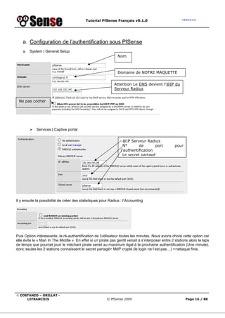 Tutorial PfSense Français v0.1.0




    a. Configuration de l’authentification sous PfSense
    a. System | General Setup
                                                                Nom



                                                                Domaine de NOTRE MAQUETTE


                                                              Attention Le DNS devient l’@IP du
                                                              Serveur Radius


 Ne pas cocher




            Services | Captive portal


                                                                   @IP Serveur Radius
                                                                   N°       de       port           pour
                                                                  l’authentification
                                                                   Le secret partagé




Il y ensuite la possibilité de créer des statistiques pour Radius : l’Accounting




Puis Option intéressante, la ré-authentification de l’utilisateur toutes les minutes. Nous avons choisi cette option car
elle évite le « Man In The Middle ». En effet si un pirate pas gentil venait à s’interposer entre 2 stations alors le laps
de temps que pourrait jouir le méchant pirate serait au maximum égal à la prochaine authentification (Une minute),
donc seules les 2 stations connaissent le secret partagé+ MdP crypté (le login ne l’est pas…) =>attaque finie.




© COSTANZO – GRILLAT -
     LEFRANCOIS                                          © PfSense 2009                                    Page 16 / 88
 