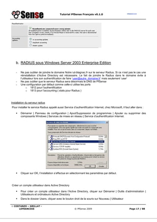 Tutorial PfSense Français v0.1.0




    b. RADIUS sous Windows Server 2003 Enterprise Edition

    -   Ne pas oublier de joindre le domaine Notre iut-blagnac.fr sur le serveur Radius. Si ce n‘est pas le cas une
        réinstallation d’Active Directory est nécessaire. Le fait de joindre le Radius dans le domaine évite à
        l’utilisateur lors son authentification de faire ‘user@autre_domaine.fr’ mais seulement ‘user’
    -   Ne pas oublier que le serveur Radius sera désormais le DNS de PfSense
    -   Une configuration par défaut comme celle-ci utilise les ports
              o 1812 pour l’authentification
              o 1813 pour l’accounting ( stats pour Radius )



Installation du serveur radius
Pour installer le service Radius appelé aussi Service d’authentification Internet, chez Microsoft, il faut aller dans :

        Démarrer | Panneau de configuration | Ajout/Suppression de programmes | Ajouter ou supprimer des
        composants Windows | Services de mises en réseau | Service d’authentification Internet.




        Cliquer sur OK, l’installation s’effectue en sélectionnant les paramètres par défaut.



Créer un compte utilisateur dans Active Directory

        Pour créer un compte utilisateur dans l’Active Directory, cliquer sur Démarrer | Outils d’administration |
        Utilisateurs et ordinateurs Active Directory
        Dans le dossier Users, cliquer avec le bouton droit de la souris sur Nouveau | Utilisateur

© COSTANZO – GRILLAT -
     LEFRANCOIS                                         © PfSense 2009                                    Page 17 / 88
 