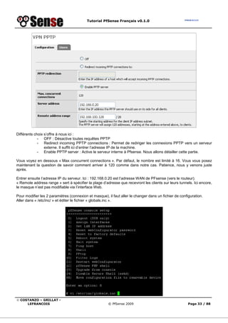 Tutorial PfSense Français v0.1.0




Différents choix s’offre à nous ici :
             - OFF : Désactive toutes requêtes PPTP
             - Redirect incoming PPTP connections : Permet de rediriger les connexions PPTP vers un serveur
                 externe. Il suffit ici d’entrer l’adresse IP de la machine.
             - Enable PPTP server : Active le serveur interne à Pfsense. Nous allons détailler cette partie.

Vous voyez en dessous « Max concurrent connections ». Par défaut, le nombre est limité à 16. Vous vous posez
maintenant la question de savoir comment arriver à 120 comme dans notre cas. Patience, nous y venons juste
après.

Entrer ensuite l’adresse IP du serveur. Ici : 192.168.0.20 est l’adresse WAN de PFsense (vers le routeur).
« Remote address range » sert à spécifier la plage d’adresse que recevront les clients sur leurs tunnels. Ici encore,
le masque n’est pas modifiable via l’interface Web.

Pour modifier les 2 paramètres (connexion et masque), il faut aller le changer dans un fichier de configuration.
Aller dans « /etc/inc/ » et éditer le fichier « globals.inc ».




© COSTANZO – GRILLAT -
     LEFRANCOIS                                        © PfSense 2009                                  Page 33 / 88
 