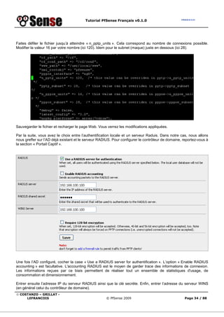 Tutorial PfSense Français v0.1.0




Faites défiler le fichier jusqu’à atteindre « n_pptp_units ». Cela correspond au nombre de connexions possible.
Modifier la valeur 16 par votre nombre (ici 120). Idem pour le subnet (maque) juste en dessous (ici 28).




Sauvegarder le fichier et recharger le page Web. Vous verrez les modifications appliquées.

Par la suite, vous avez le choix entre l’authentification locale et un serveur Raduis. Dans notre cas, nous allons
nous greffer sur l’AD déjà existant et le serveur RADIUS. Pour configurer le contrôleur de domaine, reportez-vous à
la section « Portail Captif ».




Une fois l’AD configuré, cocher la case « Use a RADIUS server for authentification ». L’option « Enable RADIUS
accounting » est facultative. L'accounting RADIUS est le moyen de garder trace des informations de connexion.
Les informations reçues par ce biais permettent de réaliser tout un ensemble de statistiques d'usage, de
consommation et dimensionnement.

Entrer ensuite l’adresse IP du serveur RADIUS ainsi que la clé secrète. Enfin, entrer l’adresse du serveur WINS
(en général celui du contrôleur de domaine).
© COSTANZO – GRILLAT -
     LEFRANCOIS                                       © PfSense 2009                                 Page 34 / 88
 