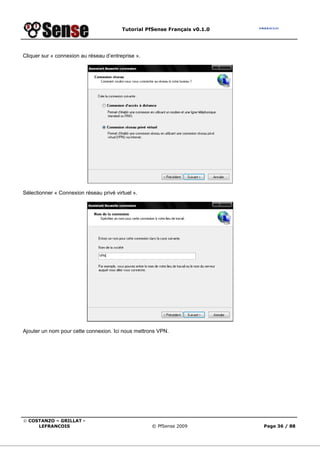 Tutorial PfSense Français v0.1.0




Cliquer sur « connexion au réseau d’entreprise ».




Sélectionner « Connexion réseau privé virtuel ».




Ajouter un nom pour cette connexion. Ici nous mettrons VPN.




© COSTANZO – GRILLAT -
     LEFRANCOIS                                     © PfSense 2009          Page 36 / 88
 
