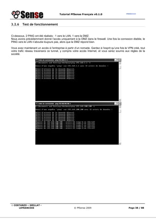 Tutorial PfSense Français v0.1.0



3.2.6    Test de fonctionnement


Ci-dessous, 2 PING ont été réalisés : 1 vers le LAN, 1 vers la DMZ.
Nous avons précédemment donné l’accès uniquement à la DMZ dans le firewall. Une fois la connexion établie, le
PING vers le LAN n’aboutie toujours pas, alors que la DMZ répond bien.

Vous avez maintenant un accès à l’entreprise à partir d’un nomade. Gardez à l’esprit qu’une fois le VPN créé, tout
votre trafic réseau traversera ce tunnel, y compris votre accès Internet, et vous serez soumis aux règles de la
société.




© COSTANZO – GRILLAT -
     LEFRANCOIS                                      © PfSense 2009                                 Page 38 / 88
 