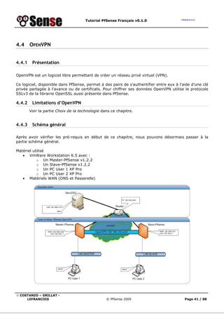 Tutorial PfSense Français v0.1.0




4.4     OPENVPN


4.4.1    Présentation

OpenVPN est un logiciel libre permettant de créer un réseau privé virtuel (VPN).

Ce logiciel, disponible dans PfSense, permet à des pairs de s'authentifier entre eux à l'aide d'une clé
privée partagée à l'avance ou de certificats. Pour chiffrer ses données OpenVPN utilise le protocole
SSLv3 de la librairie OpenSSL aussi présente dans PfSense.

4.4.2    Limitations d’OpenVPN
        Voir la partie Choix de la technologie dans ce chapitre.


4.4.3    Schéma général

Après avoir vérifier les pré-requis en début de ce chapitre, nous pouvons désormais passer à la
partie schéma général.

Matériel utilisé
   • VmWare Workstation 6.5 avec :
           o Un Master-PfSense v1.2.2
           o Un Slave-PfSense v1.2.2
           o Un PC User 1 XP Pro
           o Un PC User 2 XP Pro
   • Matériels WAN (DNS et Passerelle)




© COSTANZO – GRILLAT -
     LEFRANCOIS                                  © PfSense 2009                           Page 41 / 88
 