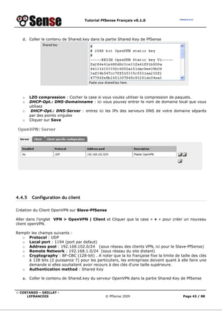 Tutorial PfSense Français v0.1.0




   d. Coller le contenu de Shared.key dans la partie Shared Key de PfSense




   o    LZO compression : Cocher la case si vous voulez utiliser la compression de paquets.
   o    DHCP-Opt.: DNS-Domainname : ici vous pouvez entrer le nom de domaine local que vous
        utilisez
   o     DHCP-Opt.: DNS-Server : entrez ici les IPs des serveurs DNS de votre domaine séparés
        par des points virgules
   o    Cliquer sur Save




4.4.5    Configuration du client

Création du Client OpenVPN sur Slave-PfSense

Aller dans l’onglet VPN > OpenVPN | Client et Cliquer que la case « + » pour créer un nouveau
client openVPN.

Remplir les champs suivants :
   o Protocol : UDP
   o Local port : 1194 (port par defaut)
   o Address pool : 192.168.102.0/24 (sous réseau des clients VPN, ici pour le Slave-PfSense)
   o Remote Network : 192.168.1.0/24 (sous réseau du site distant)
   o Cryptography : BF-CBC (128-bit) . A noter que la loi française fixe la limite de taille des clés
      à 128 bits (2 puissance 7) pour les particuliers, les entreprises doivent quant à elle faire une
      demande si elles souhaitent avoir recours à des clés d'une taille supérieure.
   o Authentication method : Shared Key

   a. Coller le contenu de Shared.key du serveur OpenVPN dans la partie Shared Key de PfSense


© COSTANZO – GRILLAT -
     LEFRANCOIS                                © PfSense 2009                            Page 43 / 88
 