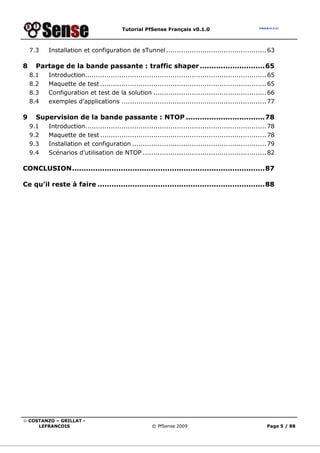 Tutorial PfSense Français v0.1.0



    7.3   Installation et configuration de sTunnel ............................................... 63

8     Partage de la bande passante : traffic shaper ............................65
    8.1   Introduction..................................................................................... 65
    8.2   Maquette de test .............................................................................. 65
    8.3   Configuration et test de la solution ..................................................... 66
    8.4   exemples d’applications .................................................................... 77

9     Supervision de la bande passante : NTOP ..................................78
    9.1   Introduction..................................................................................... 78
    9.2   Maquette de test .............................................................................. 78
    9.3   Installation et configuration ............................................................... 79
    9.4   Scénarios d’utilisation de NTOP .......................................................... 82

CONCLUSION...................................................................................87

Ce qu’il reste à faire ........................................................................88




© COSTANZO – GRILLAT -
     LEFRANCOIS                                        © PfSense 2009                                     Page 5 / 88
 