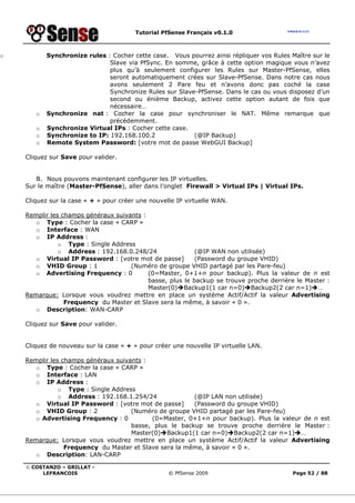 Tutorial PfSense Français v0.1.0



o          Synchronize rules : Cocher cette case. Vous pourrez ainsi répliquer vos Rules Maître sur le
                              Slave via PfSync. En somme, grâce à cette option magique vous n’avez
                              plus qu’à seulement configurer les Rules sur Master-PfSense, elles
                              seront automatiquement crées sur Slave-PfSense. Dans notre cas nous
                              avons seulement 2 Pare feu et n’avons donc pas coché la case
                              Synchronize Rules sur Slave-PfSense. Dans le cas ou vous disposez d’un
                              second ou énième Backup, activez cette option autant de fois que
                              nécessaire…
       o   Synchronize nat : Cocher la case pour synchroniser le NAT. Même remarque que
                              précédemment.
       o   Synchronize Virtual IPs : Cocher cette case.
       o   Synchronize to IP: 192.168.100.2              (@IP Backup)
       o   Remote System Password: [votre mot de passe WebGUI Backup]

    Cliquez sur Save pour valider.


       B. Nous pouvons maintenant configurer les IP virtuelles.
    Sur le maître (Master-PfSense), aller dans l’onglet Firewall > Virtual IPs | Virtual IPs.

    Cliquez sur la case « + » pour créer une nouvelle IP virtuelle WAN.

    Remplir les champs généraux suivants :
       o Type : Cocher la case « CARP »
       o Interface : WAN
       o IP Address :
               o Type : Single Address
               o Address : 192.168.0.248/24                (@IP WAN non utilisée)
       o Virtual IP Password : [votre mot de passe]        (Password du groupe VHID)
       o VHID Group : 1              (Numéro de groupe VHID partagé par les Pare-feu)
       o Advertising Frequency : 0         (0=Master, 0+1+n pour backup). Plus la valeur de n est
                                           basse, plus le backup se trouve proche derrière le Master :
                                           Master(0) Backup1(1 car n=0) Backup2(2 car n=1) …
    Remarque: Lorsque vous voudrez mettre en place un système Actif/Actif la valeur Advertising
                 Frequency du Master et Slave sera la même, à savoir « 0 ».
       o Description: WAN-CARP

    Cliquez sur Save pour valider.


    Cliquez de nouveau sur la case « + » pour créer une nouvelle IP virtuelle LAN.

    Remplir les champs généraux suivants :
       o Type : Cocher la case « CARP »
       o Interface : LAN
       o IP Address :
               o Type : Single Address
               o Address : 192.168.1.254/24             (@IP LAN non utilisée)
       o Virtual IP Password : [votre mot de passe]     (Password du groupe VHID)
       o VHID Group : 2              (Numéro de groupe VHID partagé par les Pare-feu)
       o Advertising Frequency : 0         (0=Master, 0+1+n pour backup). Plus la valeur de n est
                                     basse, plus le backup se trouve proche derrière le Master :
                                     Master(0) Backup1(1 car n=0) Backup2(2 car n=1) …
    Remarque: Lorsque vous voudrez mettre en place un système Actif/Actif la valeur Advertising
                 Frequency du Master et Slave sera la même, à savoir « 0 ».
       o Description: LAN-CARP

    © COSTANZO – GRILLAT -
         LEFRANCOIS                                © PfSense 2009                         Page 52 / 88
 
