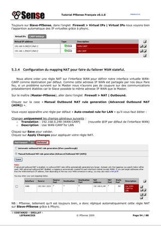 Tutorial PfSense Français v0.1.0



Toujours sur Slave-PfSense, dans l’onglet Firewall > Virtual IPs | Virtual IPs nous voyons bien
l’apparition automatique des IP virtuelles grâce à pfsync.




5.3.4   Configuration du mapping NAT pour faire du failover WAN stateful.

    Nous allons créer une règle NAT sur l’interface WAN pour définir notre interface virtuelle WAN-
CARP comme destination par défaut. Comme cette adresse IP WAN est partagée par nos deux Pare
feu, si un problème survient sur le Master nous n’aurons pas de coupure sur des communications
préalablement établies car le Slave possède la même adresse IP WAN que le Master.

Sur le maître (Master-PfSense), aller dans l’onglet Firewall > NAT | Outbound.

Cliquez sur la case « Manual Outbound NAT rule generation (Advanced Outbound NAT
(AON)) ».

Vous voyez apparaître une règle par défaut « Auto created rule for LAN » qu’il vous faut éditer :

Changer uniquement les champs généraux suivants :
   o Translation : 192.168.0.248 (WAN-CARP)       (nouvelle @IP par défaut de l’interface WAN)
   o Description : Use WAN-CARP for LAN

Cliquez sur Save pour valider.
Cliquez sur Apply Changes pour appliquer votre règle NAT.




NB : PfSense, tellement qu’il est toujours bien, a donc répliqué automatiquement cette règle NAT
sur Slave-PfSense grâce à Pfsync.

© COSTANZO – GRILLAT -
     LEFRANCOIS                               © PfSense 2009                          Page 54 / 88
 