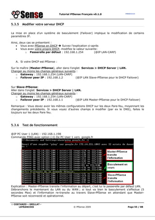 Tutorial PfSense Français v0.1.0



5.3.5   Modifier votre serveur DHCP

La mise en place d’un système de basculement (Failover) implique la modification de certains
paramètres IP.

Ainsi, deux cas se présentent :
   • Vous avez PfSense en DHCP     Suivez l’explication ci-après
   • Vous avez votre propre DHCP, modifiez la valeur suivante:
           o Passerelle par défaut : 192.168.1.254           (@IP LAN-CARP)


   A. Si votre DHCP est PfSense :

Sur le maître (Master-PfSense), aller dans l’onglet Services > DHCP Server | LAN.
Changer au moins les champs généraux suivants :
   o Gateway : 192.168.1.254 (LAN-CARP)
   o Failover peer IP : 192.168.1.2             (@IP LAN Slave-PfSense pour le DHCP Failover)


Sur Slave-PfSense:
Aller dans l’onglet Services > DHCP Server | LAN.
Changer au moins les champs généraux suivants :
    o Gateway : 192.168.1.254 (LAN-CARP)
    o Failover peer IP : 192.168.1.1          (@IP LAN Master-PfSense pour le DHCP Failover)

Remarque : Vous devez avoir les mêmes configurations DHCP sur les deux Pare-feu, moyennant les
changements précédents. Si vous voyez d’autres champs à modifier (par ex le DNS), faites le
toujours sur les deux Pare feu.



5.3.6   Test de fonctionnement

@IP PC User 1 (LAN) : 192.168.1.198
Commande PING avec option (-t) De PC User 1 vers google.fr




Explication : Master-PfSense transite l’information au départ, c’est lui la passerelle par défaut LAN.
Débranchons le maintenant du LAN ou du WAN ; si tout va bien le basculement s’effectue (5
secondes Max) et l’information re-transite au travers Slave-PfSense en attendant que Master-
PfSense soit reconnecté et opérationnel.


© COSTANZO – GRILLAT -
     LEFRANCOIS                                © PfSense 2009                            Page 55 / 88
 