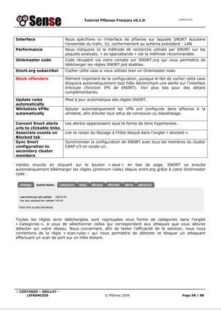 Tutorial PfSense Français v0.1.0




Interface                 Nous spécifions ici l’interface de pfSense sur laquelle SNORT écoutera
                          l’ensemble du trafic. Ici, conformément au schéma précédent : LAN
Performance               Nous indiquons ici la méthode de recherche utilisée par SNORT sur les
                          paquets analysés. « ac-sparsebands » est la méthode recommandée.
Oinkmaster code           Code récupéré via votre compte sur SNORT.org qui vous permettra de
                          télécharger les règles SNORT pré établies.
Snort.org subscriber      Cocher cette case si vous utilisez bien un Oinkmaster code.

Block offenders           Elément important de la configuration, puisque le fait de cocher cette case
                          bloquera automatiquement tout hôte déclenchant une alerte sur l’interface
                          d’écoute (fonction IPS de SNORT). Voir plus bas pour des détails
                          complémentaires.
Update rules              Mise à jour automatique des règles SNORT.
automatically
Whitelists VPNs           Ajouter automatiquement les VPN pré configurés dans pfSense à la
automatically             whitelist, afin d’éviter tout refus de connexion ou blacklistage.

Convert Snort alerts      Les alertes apparaissent sous la forme de liens hypertextes.
urls to clickable links
Associate events on       Lier la raison du blocage à l’hôte bloqué dans l’onglet « blocked ».
Blocked tab
Sync Snort                Synchroniser la configuration de SNORT avec tous les membres du cluster
configuration to          CARP s’il en existe un.
secondary cluster
members

Validez ensuite en cliquant sur le bouton « save » en bas de page. SNORT va ensuite
automatiquement télécharger les règles (premium rules) depuis snort.org grâce à votre Oinkmaster
code :




Toutes les règles ainsi téléchargées sont regroupées sous forme de catégories dans l’onglet
« Categories », à vous de sélectionner celles qui correspondent aux attaques que vous désirez
détecter sur votre réseau. Nous concernant, afin de tester l’efficacité de la solution, nous nous
contentons de la règle « scan.rules » qui nous permettra de détecter et bloquer un attaquant
effectuant un scan de port sur un hôte distant.




© COSTANZO – GRILLAT -
     LEFRANCOIS                                © PfSense 2009                             Page 58 / 88
 