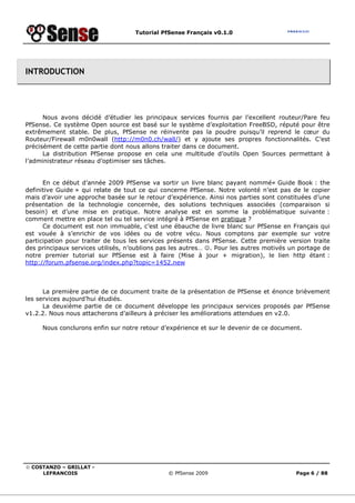 Tutorial PfSense Français v0.1.0




INTRODUCTION




      Nous avons décidé d’étudier les principaux services fournis par l’excellent routeur/Pare feu
PfSense. Ce système Open source est basé sur le système d’exploitation FreeBSD, réputé pour être
extrêmement stable. De plus, PfSense ne réinvente pas la poudre puisqu’il reprend le cœur du
Routeur/Firewall m0n0wall (http://m0n0.ch/wall/) et y ajoute ses propres fonctionnalités. C’est
précisément de cette partie dont nous allons traiter dans ce document.
      La distribution PfSense propose en cela une multitude d’outils Open Sources permettant à
l’administrateur réseau d’optimiser ses tâches.


      En ce début d’année 2009 PfSense va sortir un livre blanc payant nommé« Guide Book : the
definitive Guide » qui relate de tout ce qui concerne PfSense. Notre volonté n’est pas de le copier
mais d’avoir une approche basée sur le retour d’expérience. Ainsi nos parties sont constituées d’une
présentation de la technologie concernée, des solutions techniques associées (comparaison si
besoin) et d’une mise en pratique. Notre analyse est en somme la problématique suivante :
comment mettre en place tel ou tel service intégré à PfSense en pratique ?
      Ce document est non immuable, c’est une ébauche de livre blanc sur PfSense en Français qui
est vouée à s’enrichir de vos idées ou de votre vécu. Nous comptons par exemple sur votre
participation pour traiter de tous les services présents dans PfSense. Cette première version traite
des principaux services utilisés, n’oublions pas les autres… ☺. Pour les autres motivés un portage de
notre premier tutorial sur PfSense est à faire (Mise à jour + migration), le lien http étant :
http://forum.pfsense.org/index.php?topic=1452.new



      La première partie de ce document traite de la présentation de PfSense et énonce brièvement
les services aujourd’hui étudiés.
      La deuxième partie de ce document développe les principaux services proposés par PfSense
v1.2.2. Nous nous attacherons d’ailleurs à préciser les améliorations attendues en v2.0.

     Nous conclurons enfin sur notre retour d’expérience et sur le devenir de ce document.




© COSTANZO – GRILLAT -
     LEFRANCOIS                                © PfSense 2009                            Page 6 / 88
 