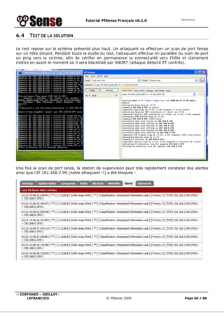 Tutorial PfSense Français v0.1.0



6.4    TEST DE LA SOLUTION

Le test repose sur le schéma présenté plus haut. Un attaquant va effectuer un scan de port Nmap
sur un hôte distant. Pendant toute la durée du test, l’attaquant effectue en parallèle du scan de port
un ping vers la victime, afin de vérifier en permanence la connectivité vers l’hôte et clairement
mettre en avant le moment où il sera blacklisté par SNORT (attaque détecté ET contrée).




Une fois le scan de port lancé, la station de supervision peut très rapidement constater des alertes
ainsi que l’IP 192.168.2.99 (notre attaquant !!) a été bloquée :




© COSTANZO – GRILLAT -
     LEFRANCOIS                                © PfSense 2009                            Page 60 / 88
 