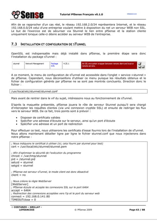 Tutorial PfSense Français v0.1.0



Afin de se rapprocher d’un cas réel, le réseau 192.168.2.0/24 représentera Internet, et le réseau
192.168.0.0/24 celui d’une entreprise voulant mettre à disposition du net un serveur WEB non SSL.
Le but de l’exercice est de sécuriser via Stunnel le lien entre pfSense et la station cliente
uniquement lorsque celle-ci désire accéder au serveur WEB de l’entreprise.


7.3     INSTALLATION ET CONFIGURATION DE STUNNEL

OpenSSL est indispensable mais déjà installé dans pfSense, la première étape sera donc
l’installation du package sTunnel :




A ce moment, le menu de configuration de sTunnel est accessible dans l’onglet « service->stunnel »
de pfSense. Cependant, nous déconseillons d’utiliser ce menu puisque les résultats obtenus et le
fichier de configuration générés par pfSense ne se sont pas montrés concluants. Direction donc le
fichier :

/usr/local/etc/stunnel/stunnel.conf

Mais avant de rentrer dans le vif du sujet, intéressons nous au fonctionnement de sTunnel.

D’après la maquette présentée, pfSense jouera le rôle de serveur Stunnel puisqu’il sera chargé
d’intercepter les requêtes clientes (via une connexion cryptée SSL) et ensuite de rediriger les flux
vers le serveur WEB. De ce fait, trois points sont à prévoir :

    •   Disposer de certificats valides
    •   Spécifier une adresse d’écoute sur le serveur, ainsi qu’un port d’écoute
    •   Spécifier une adresse et un port de redirection

Pour effectuer ce test, nous utiliserons les certificats d’essai fournis lors de l’installation de sTunnel.
Nous allons maintenant détailler ligne par ligne le fichier stunnel.conf que nous injecterons dans
notre pfSense :

; Nous indiquons le certificat à utiliser (ici, celui fourni par stunnel pour test)
cert = /usr/local/etc/stunnel/stunnel.pem

; Afin d'optimiser la sécurité de l'exécution du programme
chroot = /var/tmp/stunnel
pid = /stunnel.pid
setuid = stunnel
setgid = stunnel

; PfSense est serveur sTunnel, le mode client est donc désactivé
client = no

; Nous créons la règle WebServer
[WebServer]
; PfSense écoute et accepte les connexions SSL sur le port 6464
accept = 6464
; Redirection des connexions acceptées vers l'ip et le port du serveur web
connect = 192.168.0.141:80
TIMEOUTclose = 0

© COSTANZO – GRILLAT -
     LEFRANCOIS                                          © PfSense 2009                      Page 63 / 88
 
