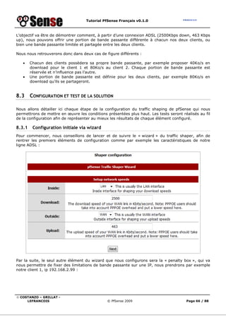 Tutorial PfSense Français v0.1.0



L’objectif va être de démontrer comment, à partir d’une connexion ADSL (2500Kbps down, 463 Kbps
up), nous pouvons offrir une portion de bande passante différente à chacun nos deux clients, ou
bien une bande passante limitée et partagée entre les deux clients.

Nous nous retrouverons donc dans deux cas de figure différents :

   •    Chacun des clients possèdera sa propre bande passante, par exemple proposer 40Ko/s en
        download pour le client 1 et 80Ko/s au client 2. Chaque portion de bande passante est
        réservée et n’influence pas l’autre.
   •    Une portion de bande passante est définie pour les deux clients, par exemple 80Ko/s en
        download qu’ils se partageront.


8.3     CONFIGURATION ET TEST DE LA SOLUTION

Nous allons détailler ici chaque étape de la configuration du traffic shaping de pfSense qui nous
permettrons de mettre en œuvre les conditions présentées plus haut. Les tests seront réalisés au fil
de la configuration afin de représenter au mieux les résultats de chaque élément configuré.

8.3.1    Configuration initiale via wizard
Pour commencer, nous conseillons de lancer et de suivre le « wizard » du traffic shaper, afin de
rentrer les premiers éléments de configuration comme par exemple les caractéristiques de notre
ligne ADSL :




Par la suite, le seul autre élément du wizard que nous configurons sera la « penalty box », qui va
nous permettre de fixer des limitations de bande passante sur une IP, nous prendrons par exemple
notre client 1, ip 192.168.2.99 :




© COSTANZO – GRILLAT -
     LEFRANCOIS                               © PfSense 2009                           Page 66 / 88
 