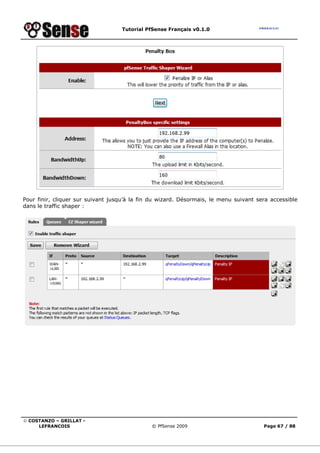 Tutorial PfSense Français v0.1.0




Pour finir, cliquer sur suivant jusqu’à la fin du wizard. Désormais, le menu suivant sera accessible
dans le traffic shaper :




© COSTANZO – GRILLAT -
     LEFRANCOIS                               © PfSense 2009                           Page 67 / 88
 