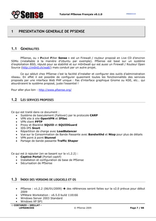 Tutorial PfSense Français v0.1.0




1       PRESENTATION GENERALE DE PFSENSE



1.1      GENERALITES

       PfSense, ou « Packet Filter Sense » est un Firewall / routeur proposé en Live CD d’environ
50Mo (installable à la manière d’Ubuntu par exemple). PfSense est basé sur un système
d’exploitation BSD, réputé pour sa stabilité et sur m0n0wall qui est aussi un Firewall / Routeur Open
Source (http://m0n0.ch/wall/) mais conduit par un autre projet.

       Ce qui séduit chez PfSense c’est la facilité d’installer et configurer des outils d’administration
réseau. En effet il est possible de configurer quasiment toutes les fonctionnalités des services
proposés par une interface Web PHP unique : Pas d’interface graphique Gnome ou KDE, etc… qui
alourdiraient le système proposé, juste l’essentiel !

Pour aller plus loin : http://www.pfsense.org/


1.2      LES SERVICES PROPOSES


Ce qui   est traité dans ce document :
   •     Système de basculement (Failover) par le protocole CARP
   •     VPN site à site OpenVPN et IPSec
   •     VPN client PPTP
   •     Proxy et Blacklist SQUID et SQUIDGuard
   •     IDS-IPS Snort
   •     Répartition de charge avec LoadBalancer
   •     Vue sur la Consommation de Bande Passante avec Bandwithd et Ntop pour plus de détails
   •     VPN point à point Stunnel
   •     Partage de bande passante Traffic Shaper



Ce qui   est à rajouter (en se basant sur la v1.2.2) :
   •     Captive Portal (Portail captif)
   •     Installation et configuration de base de PfSense
   •     Sécurisation de PfSense




1.3      INDEX DES VERSIONS DE LOGICIELS ET OS

    •    PfSense : v1.2.2 (06/01/2009)    des références seront faites sur la v2.0 prévue pour début
         2009
    •    VMWare Workstation : v6.5.0 build 118166
    •    Windows Server 2003 Standard
    •    Windows XP SP1
© COSTANZO – GRILLAT -
     LEFRANCOIS                                  © PfSense 2009                              Page 7 / 88
 