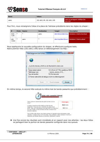 Tutorial PfSense Français v0.1.0




Pour finir, nous renseignons l’alias à la place de l’adresse précédente dans les règles du shaper :




Nous appliquons la nouvelle configuration du shaper, et effectuons quelques tests.
Notre premier hôte (192.168.2.199) lance un téléchargement via http :




En même temps, le second hôte exécute le même test de bande passante que précédemment :




       Une fois encore les résultats sont immédiats et en rapport avec nos attentes : les deux hôtes
       se partagent bien la portion de bande passante configurée dans nos queues.




© COSTANZO – GRILLAT -
     LEFRANCOIS                                 © PfSense 2009                            Page 74 / 88
 
