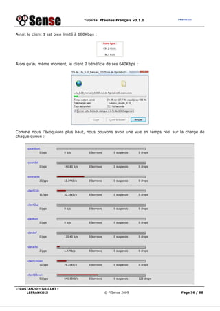Tutorial PfSense Français v0.1.0



Ainsi, le client 1 est bien limité à 160Kbps :




Alors qu’au même moment, le client 2 bénéficie de ses 640Kbps :




Comme nous l’évoquions plus haut, nous pouvons avoir une vue en temps réel sur la charge de
chaque queue :




© COSTANZO – GRILLAT -
     LEFRANCOIS                                  © PfSense 2009                Page 76 / 88
 