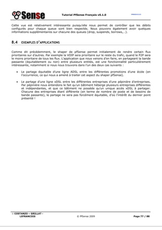 Tutorial PfSense Français v0.1.0



Cette vue est relativement intéressante puisqu’elle nous permet de contrôler que les débits
configurés pour chaque queue sont bien respectés. Nous pouvons également avoir quelques
informations supplémentaires sur chacune des queues (drop, suspends, borrows,…).


8.4    EXEMPLES D’APPLICATIONS


Comme dit précédemment, le shaper de pfSense permet initialement de rendre certain flux
prioritaires sur d’autres. Par exemple la VOIP sera prioritaire sur le reste du trafic, quand le P2P sera
le moins prioritaire de tous les flux. L’application que nous venons d’en faire, en partageant la bande
passante (équitablement ou non) entre plusieurs entités, est une fonctionnalité particulièrement
intéressante, notamment si nous nous trouvons dans l’un des deux cas suivants :

   •   Le partage équitable d’une ligne ADSL entre les différentes promotions d’une école (en
       l’occurrence, ce qui nous a amené à traiter cet aspect du shaper pfSense).

   •   Le partage d’une ligne xDSL entre les différentes entreprises d’une pépinière d’entreprises.
       Par pépinière nous entendons le fait qu’un bâtiment héberge plusieurs entreprises différentes
       et indépendantes, et que ce bâtiment ne possède qu’un unique accès xDSL à partager.
       Chacune des entreprises étant différente (en terme de nombre de poste et de besoins de
       bande passante), le partage ne sera pas forcément équitable, d’où l’intérêt du dernier point
       présenté !




© COSTANZO – GRILLAT -
     LEFRANCOIS                                  © PfSense 2009                             Page 77 / 88
 
