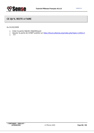 Tutorial PfSense Français v0.1.0




CE QU’IL RESTE A FAIRE


Au 01/02/2009

   •   Créer la partie SQUID /SQUIDGuard
   •   Ajouter la partie de CCNET publiée sur http://forum.pfsense.org/index.php?topic=13551.0
   •    ???




© COSTANZO – GRILLAT -
     LEFRANCOIS                              © PfSense 2009                          Page 88 / 88
 