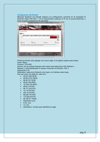 pág. 8 
Configuración del firewall Bloquear facebook con firewall: Ingresa a la configuración, poniendo en el navegador la dirección https://192.168.1.1 (si la hascambiado sustituye la IP por la quecorresponda), y luego acepta la advertencia de seguridad. 
Presiona el botón para agregar una nueva regla, en la página ingresa estos datos: 
Action: Block 
Protocol: TCP/UDP 
Source: any (si quieres bloquear sólo ciertos host selecciona LAN Address o 
Network, o sólo desbloquear tu equipo marcando el checkbox “Not” e 
ingresando tu IP. 
Destination: selecciona Network como type y en Address cada rango. 
Hay que crear una regla por cada uno: 
 65.201.208.24/29 
 65.204.104.128/28 
 66.93.78.176/29 
 66.92.180.48/28 
 67.200.105.48/30 
 69.63.176.0/20 
 69.171.224.0/19 
 74.119.76.0/22 
 204.15.20.0/22 
 66.220.144.0/20 
 173.252.64.0/18 
 66.199.37.136/29 
 Destination port: 
 From: any 
 To: any 
 Description: nombre para identificar la regla. 
 
